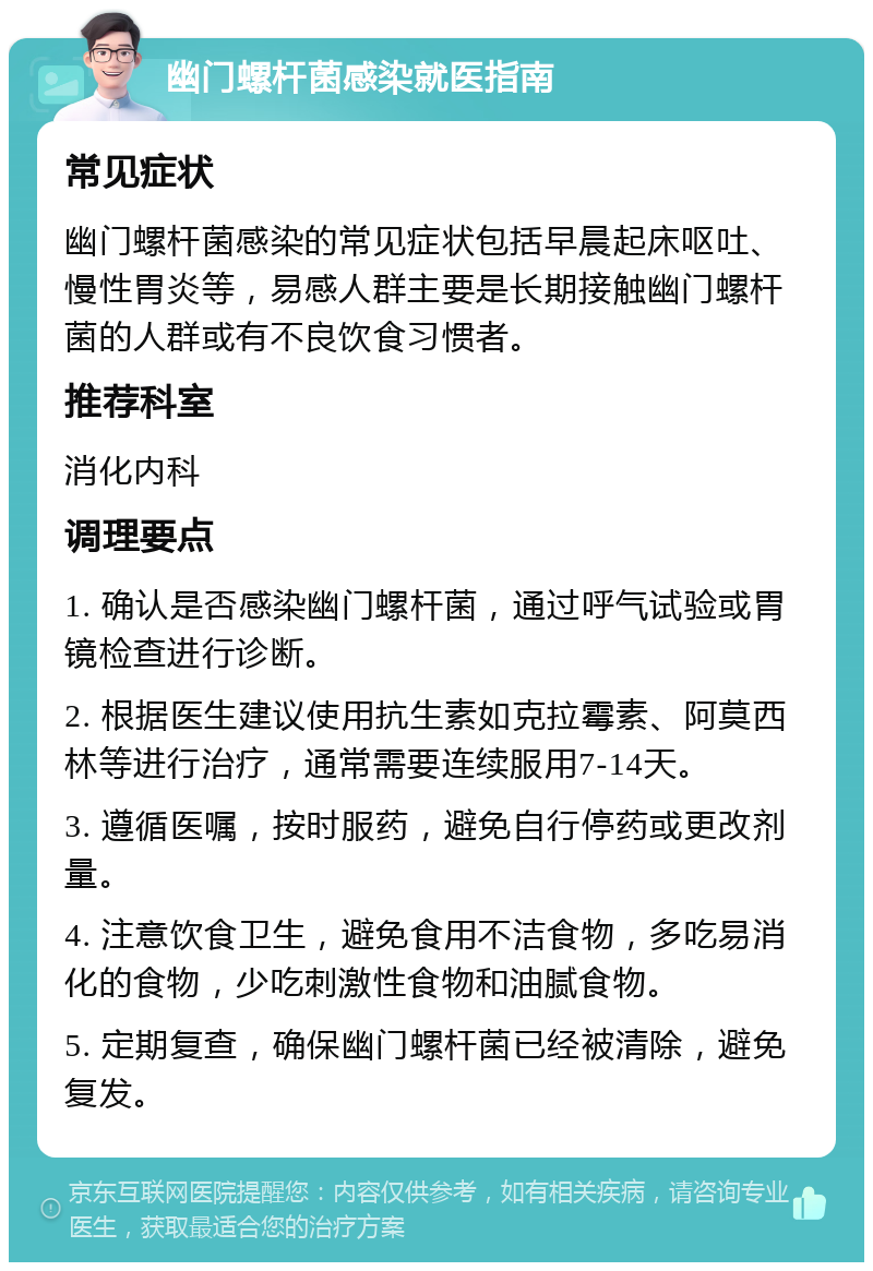 幽门螺杆菌感染就医指南 常见症状 幽门螺杆菌感染的常见症状包括早晨起床呕吐、慢性胃炎等，易感人群主要是长期接触幽门螺杆菌的人群或有不良饮食习惯者。 推荐科室 消化内科 调理要点 1. 确认是否感染幽门螺杆菌，通过呼气试验或胃镜检查进行诊断。 2. 根据医生建议使用抗生素如克拉霉素、阿莫西林等进行治疗，通常需要连续服用7-14天。 3. 遵循医嘱，按时服药，避免自行停药或更改剂量。 4. 注意饮食卫生，避免食用不洁食物，多吃易消化的食物，少吃刺激性食物和油腻食物。 5. 定期复查，确保幽门螺杆菌已经被清除，避免复发。