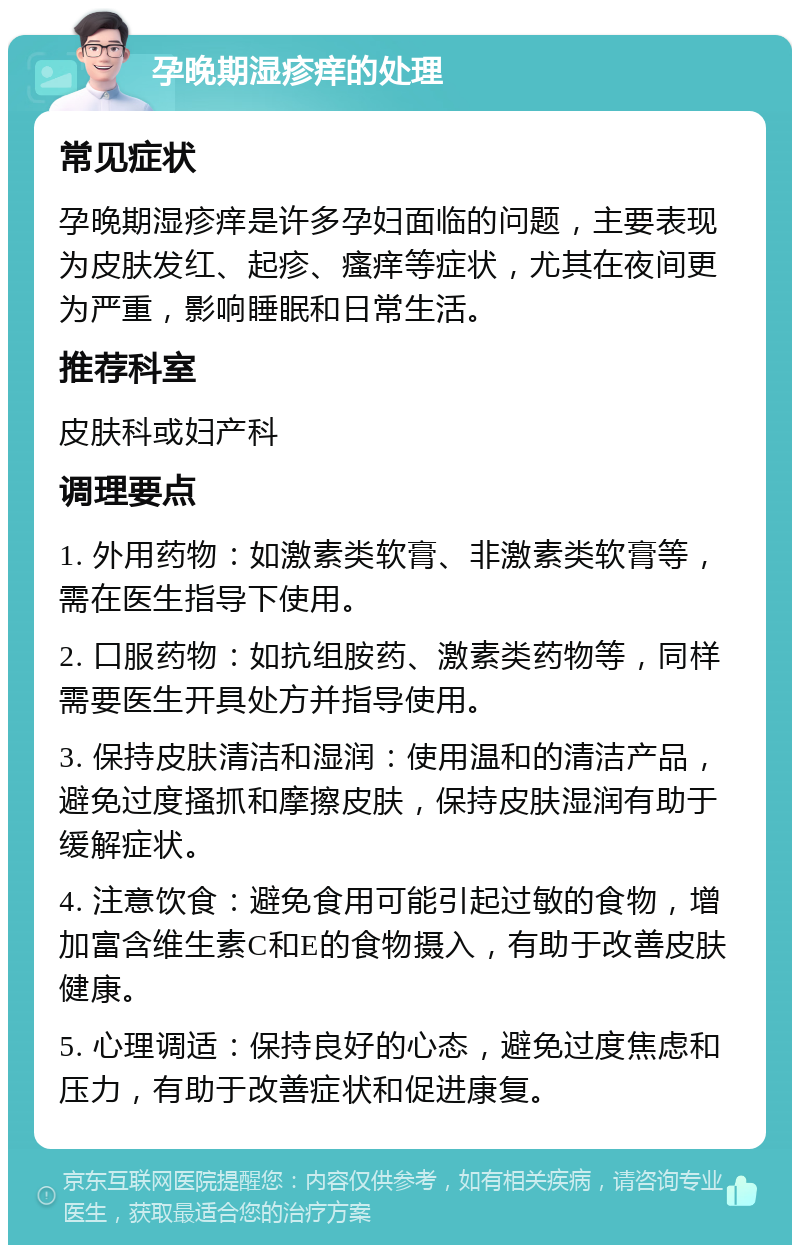 孕晚期湿疹痒的处理 常见症状 孕晚期湿疹痒是许多孕妇面临的问题，主要表现为皮肤发红、起疹、瘙痒等症状，尤其在夜间更为严重，影响睡眠和日常生活。 推荐科室 皮肤科或妇产科 调理要点 1. 外用药物：如激素类软膏、非激素类软膏等，需在医生指导下使用。 2. 口服药物：如抗组胺药、激素类药物等，同样需要医生开具处方并指导使用。 3. 保持皮肤清洁和湿润：使用温和的清洁产品，避免过度搔抓和摩擦皮肤，保持皮肤湿润有助于缓解症状。 4. 注意饮食：避免食用可能引起过敏的食物，增加富含维生素C和E的食物摄入，有助于改善皮肤健康。 5. 心理调适：保持良好的心态，避免过度焦虑和压力，有助于改善症状和促进康复。