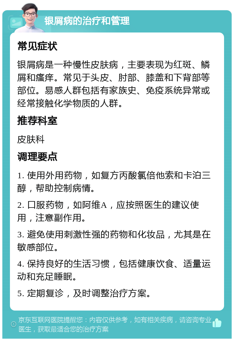 银屑病的治疗和管理 常见症状 银屑病是一种慢性皮肤病，主要表现为红斑、鳞屑和瘙痒。常见于头皮、肘部、膝盖和下背部等部位。易感人群包括有家族史、免疫系统异常或经常接触化学物质的人群。 推荐科室 皮肤科 调理要点 1. 使用外用药物，如复方丙酸氯倍他索和卡泊三醇，帮助控制病情。 2. 口服药物，如阿维A，应按照医生的建议使用，注意副作用。 3. 避免使用刺激性强的药物和化妆品，尤其是在敏感部位。 4. 保持良好的生活习惯，包括健康饮食、适量运动和充足睡眠。 5. 定期复诊，及时调整治疗方案。