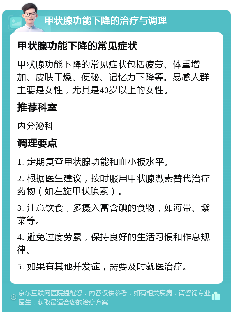 甲状腺功能下降的治疗与调理 甲状腺功能下降的常见症状 甲状腺功能下降的常见症状包括疲劳、体重增加、皮肤干燥、便秘、记忆力下降等。易感人群主要是女性，尤其是40岁以上的女性。 推荐科室 内分泌科 调理要点 1. 定期复查甲状腺功能和血小板水平。 2. 根据医生建议，按时服用甲状腺激素替代治疗药物（如左旋甲状腺素）。 3. 注意饮食，多摄入富含碘的食物，如海带、紫菜等。 4. 避免过度劳累，保持良好的生活习惯和作息规律。 5. 如果有其他并发症，需要及时就医治疗。