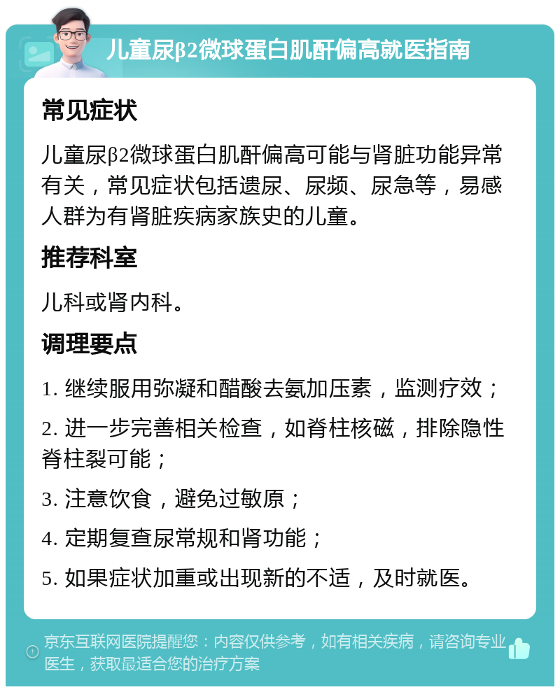 儿童尿β2微球蛋白肌酐偏高就医指南 常见症状 儿童尿β2微球蛋白肌酐偏高可能与肾脏功能异常有关，常见症状包括遗尿、尿频、尿急等，易感人群为有肾脏疾病家族史的儿童。 推荐科室 儿科或肾内科。 调理要点 1. 继续服用弥凝和醋酸去氨加压素，监测疗效； 2. 进一步完善相关检查，如脊柱核磁，排除隐性脊柱裂可能； 3. 注意饮食，避免过敏原； 4. 定期复查尿常规和肾功能； 5. 如果症状加重或出现新的不适，及时就医。