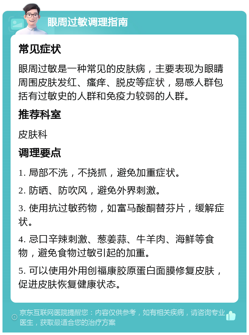 眼周过敏调理指南 常见症状 眼周过敏是一种常见的皮肤病，主要表现为眼睛周围皮肤发红、瘙痒、脱皮等症状，易感人群包括有过敏史的人群和免疫力较弱的人群。 推荐科室 皮肤科 调理要点 1. 局部不洗，不挠抓，避免加重症状。 2. 防晒、防吹风，避免外界刺激。 3. 使用抗过敏药物，如富马酸酮替芬片，缓解症状。 4. 忌口辛辣刺激、葱姜蒜、牛羊肉、海鲜等食物，避免食物过敏引起的加重。 5. 可以使用外用创福康胶原蛋白面膜修复皮肤，促进皮肤恢复健康状态。