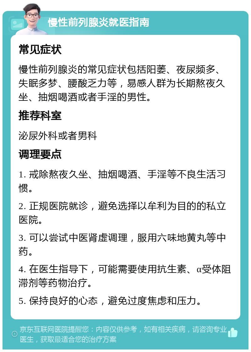 慢性前列腺炎就医指南 常见症状 慢性前列腺炎的常见症状包括阳萎、夜尿频多、失眠多梦、腰酸乏力等，易感人群为长期熬夜久坐、抽烟喝酒或者手淫的男性。 推荐科室 泌尿外科或者男科 调理要点 1. 戒除熬夜久坐、抽烟喝酒、手淫等不良生活习惯。 2. 正规医院就诊，避免选择以牟利为目的的私立医院。 3. 可以尝试中医肾虚调理，服用六味地黄丸等中药。 4. 在医生指导下，可能需要使用抗生素、α受体阻滞剂等药物治疗。 5. 保持良好的心态，避免过度焦虑和压力。