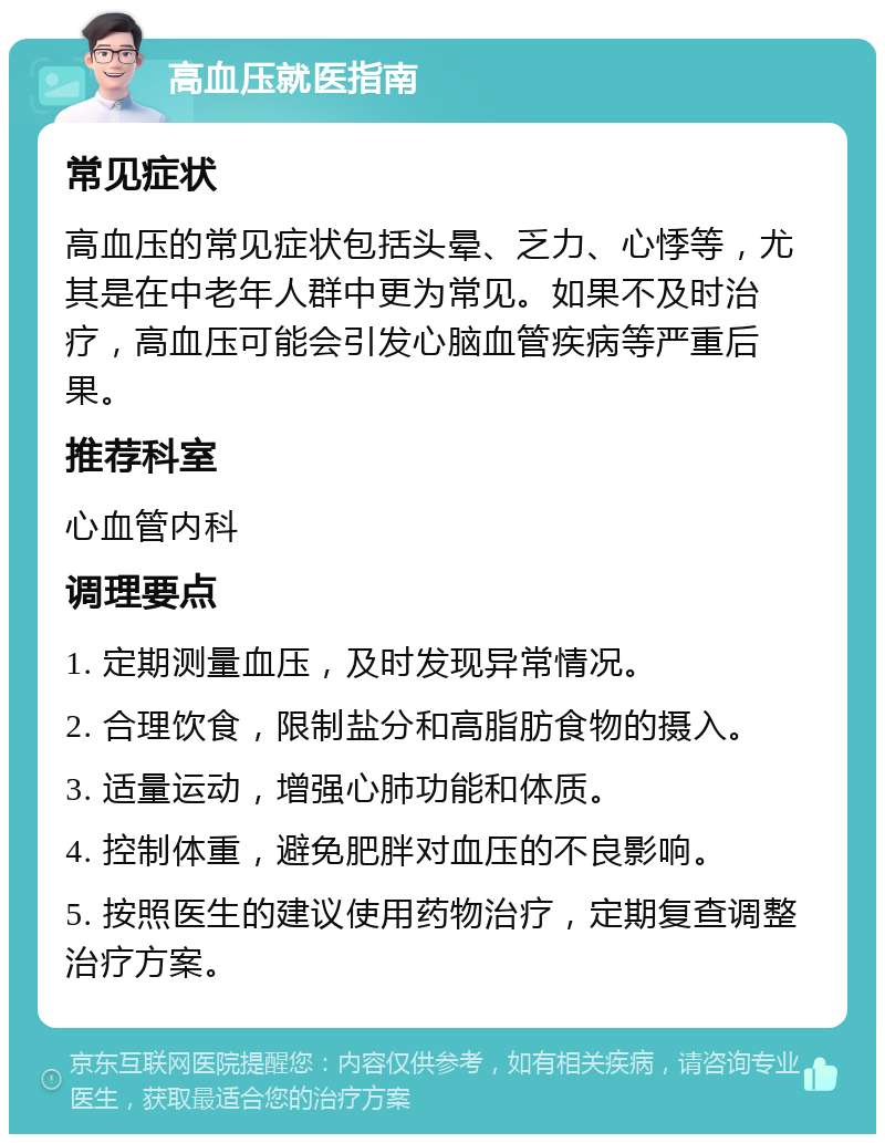 高血压就医指南 常见症状 高血压的常见症状包括头晕、乏力、心悸等，尤其是在中老年人群中更为常见。如果不及时治疗，高血压可能会引发心脑血管疾病等严重后果。 推荐科室 心血管内科 调理要点 1. 定期测量血压，及时发现异常情况。 2. 合理饮食，限制盐分和高脂肪食物的摄入。 3. 适量运动，增强心肺功能和体质。 4. 控制体重，避免肥胖对血压的不良影响。 5. 按照医生的建议使用药物治疗，定期复查调整治疗方案。