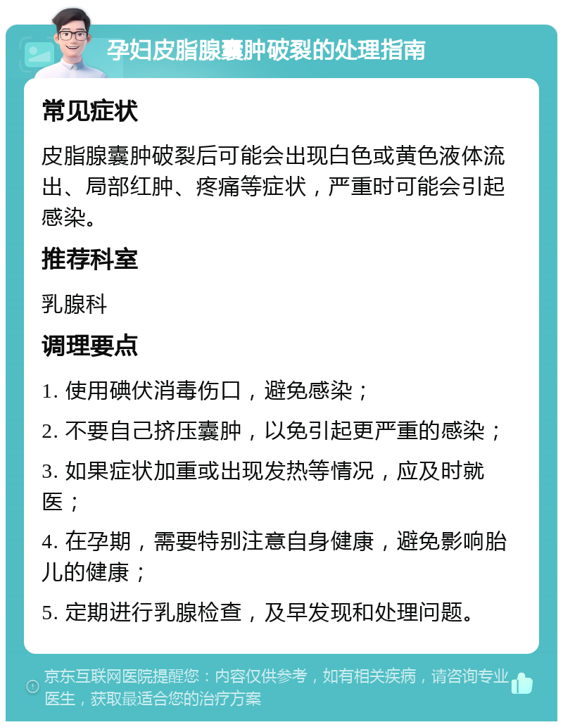 孕妇皮脂腺囊肿破裂的处理指南 常见症状 皮脂腺囊肿破裂后可能会出现白色或黄色液体流出、局部红肿、疼痛等症状，严重时可能会引起感染。 推荐科室 乳腺科 调理要点 1. 使用碘伏消毒伤口，避免感染； 2. 不要自己挤压囊肿，以免引起更严重的感染； 3. 如果症状加重或出现发热等情况，应及时就医； 4. 在孕期，需要特别注意自身健康，避免影响胎儿的健康； 5. 定期进行乳腺检查，及早发现和处理问题。