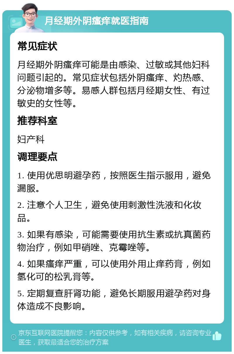 月经期外阴瘙痒就医指南 常见症状 月经期外阴瘙痒可能是由感染、过敏或其他妇科问题引起的。常见症状包括外阴瘙痒、灼热感、分泌物增多等。易感人群包括月经期女性、有过敏史的女性等。 推荐科室 妇产科 调理要点 1. 使用优思明避孕药，按照医生指示服用，避免漏服。 2. 注意个人卫生，避免使用刺激性洗液和化妆品。 3. 如果有感染，可能需要使用抗生素或抗真菌药物治疗，例如甲硝唑、克霉唑等。 4. 如果瘙痒严重，可以使用外用止痒药膏，例如氢化可的松乳膏等。 5. 定期复查肝肾功能，避免长期服用避孕药对身体造成不良影响。