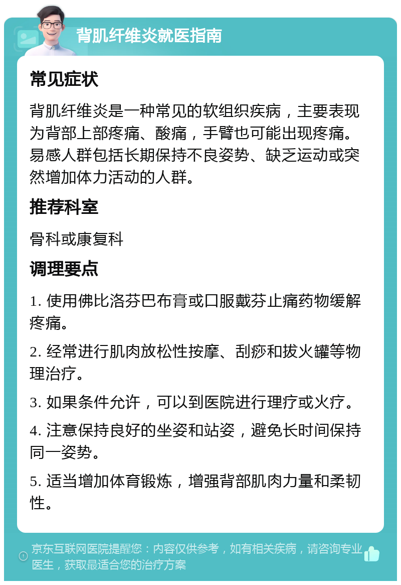 背肌纤维炎就医指南 常见症状 背肌纤维炎是一种常见的软组织疾病，主要表现为背部上部疼痛、酸痛，手臂也可能出现疼痛。易感人群包括长期保持不良姿势、缺乏运动或突然增加体力活动的人群。 推荐科室 骨科或康复科 调理要点 1. 使用佛比洛芬巴布膏或口服戴芬止痛药物缓解疼痛。 2. 经常进行肌肉放松性按摩、刮痧和拔火罐等物理治疗。 3. 如果条件允许，可以到医院进行理疗或火疗。 4. 注意保持良好的坐姿和站姿，避免长时间保持同一姿势。 5. 适当增加体育锻炼，增强背部肌肉力量和柔韧性。