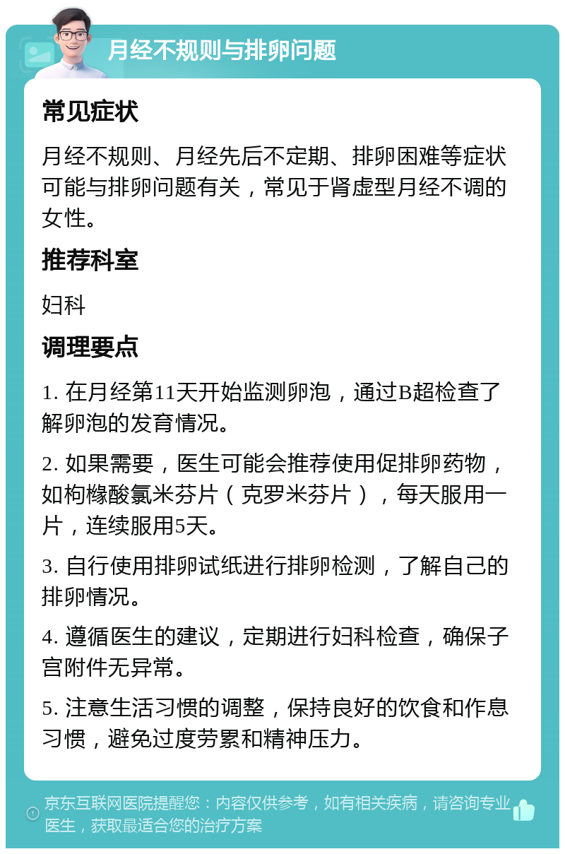 月经不规则与排卵问题 常见症状 月经不规则、月经先后不定期、排卵困难等症状可能与排卵问题有关，常见于肾虚型月经不调的女性。 推荐科室 妇科 调理要点 1. 在月经第11天开始监测卵泡，通过B超检查了解卵泡的发育情况。 2. 如果需要，医生可能会推荐使用促排卵药物，如枸橼酸氯米芬片（克罗米芬片），每天服用一片，连续服用5天。 3. 自行使用排卵试纸进行排卵检测，了解自己的排卵情况。 4. 遵循医生的建议，定期进行妇科检查，确保子宫附件无异常。 5. 注意生活习惯的调整，保持良好的饮食和作息习惯，避免过度劳累和精神压力。