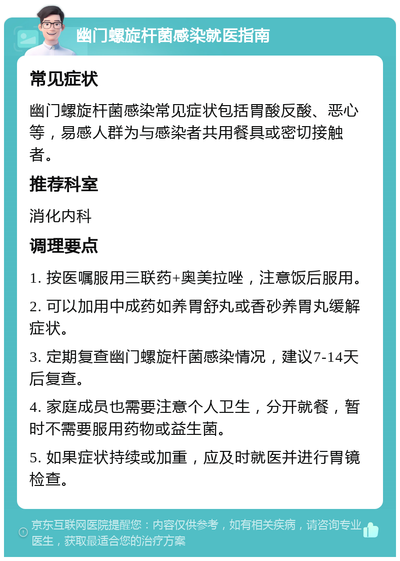 幽门螺旋杆菌感染就医指南 常见症状 幽门螺旋杆菌感染常见症状包括胃酸反酸、恶心等，易感人群为与感染者共用餐具或密切接触者。 推荐科室 消化内科 调理要点 1. 按医嘱服用三联药+奥美拉唑，注意饭后服用。 2. 可以加用中成药如养胃舒丸或香砂养胃丸缓解症状。 3. 定期复查幽门螺旋杆菌感染情况，建议7-14天后复查。 4. 家庭成员也需要注意个人卫生，分开就餐，暂时不需要服用药物或益生菌。 5. 如果症状持续或加重，应及时就医并进行胃镜检查。