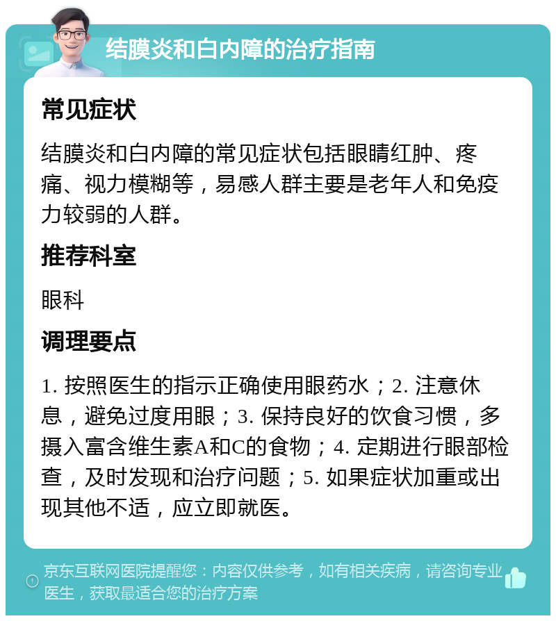 结膜炎和白内障的治疗指南 常见症状 结膜炎和白内障的常见症状包括眼睛红肿、疼痛、视力模糊等，易感人群主要是老年人和免疫力较弱的人群。 推荐科室 眼科 调理要点 1. 按照医生的指示正确使用眼药水；2. 注意休息，避免过度用眼；3. 保持良好的饮食习惯，多摄入富含维生素A和C的食物；4. 定期进行眼部检查，及时发现和治疗问题；5. 如果症状加重或出现其他不适，应立即就医。