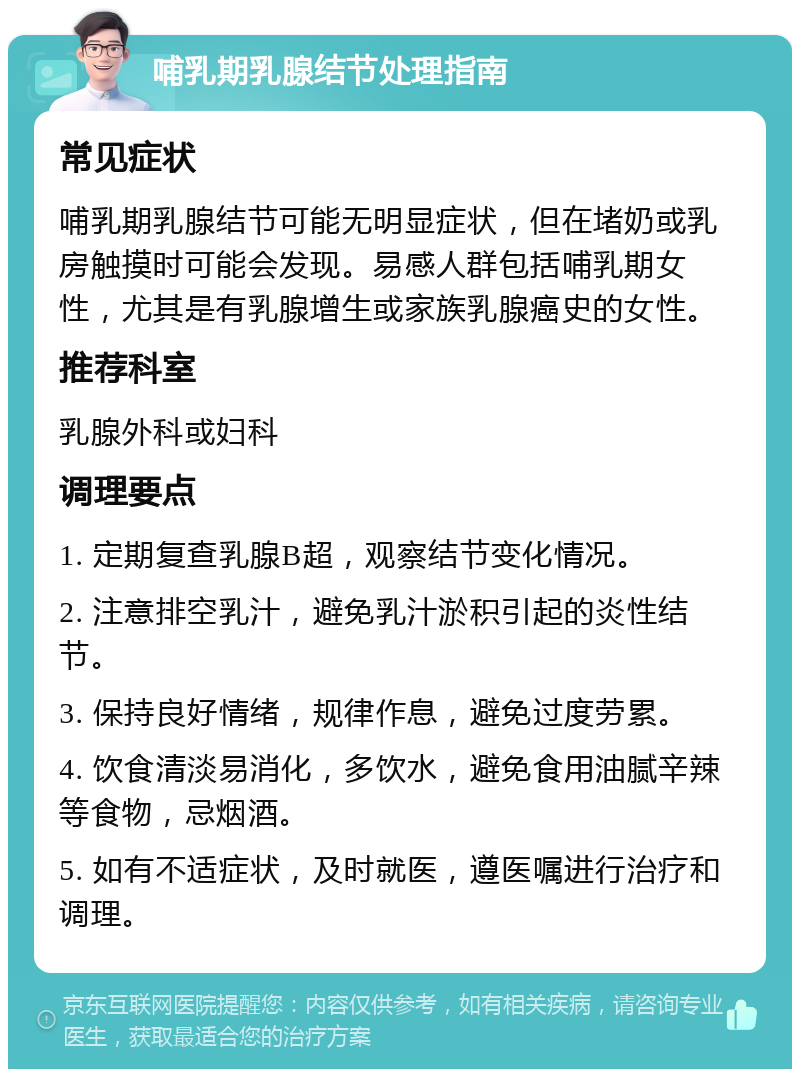 哺乳期乳腺结节处理指南 常见症状 哺乳期乳腺结节可能无明显症状，但在堵奶或乳房触摸时可能会发现。易感人群包括哺乳期女性，尤其是有乳腺增生或家族乳腺癌史的女性。 推荐科室 乳腺外科或妇科 调理要点 1. 定期复查乳腺B超，观察结节变化情况。 2. 注意排空乳汁，避免乳汁淤积引起的炎性结节。 3. 保持良好情绪，规律作息，避免过度劳累。 4. 饮食清淡易消化，多饮水，避免食用油腻辛辣等食物，忌烟酒。 5. 如有不适症状，及时就医，遵医嘱进行治疗和调理。