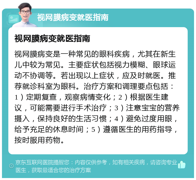 视网膜病变就医指南 视网膜病变就医指南 视网膜病变是一种常见的眼科疾病，尤其在新生儿中较为常见。主要症状包括视力模糊、眼球运动不协调等。若出现以上症状，应及时就医。推荐就诊科室为眼科。治疗方案和调理要点包括：1）定期复查，观察病情变化；2）根据医生建议，可能需要进行手术治疗；3）注意宝宝的营养摄入，保持良好的生活习惯；4）避免过度用眼，给予充足的休息时间；5）遵循医生的用药指导，按时服用药物。