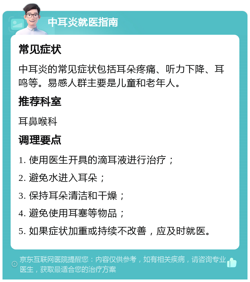 中耳炎就医指南 常见症状 中耳炎的常见症状包括耳朵疼痛、听力下降、耳鸣等。易感人群主要是儿童和老年人。 推荐科室 耳鼻喉科 调理要点 1. 使用医生开具的滴耳液进行治疗； 2. 避免水进入耳朵； 3. 保持耳朵清洁和干燥； 4. 避免使用耳塞等物品； 5. 如果症状加重或持续不改善，应及时就医。