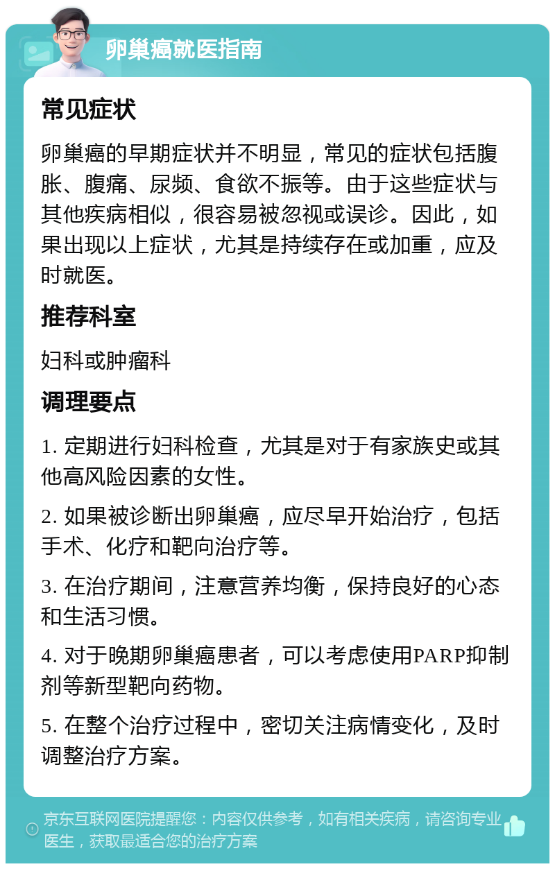 卵巢癌就医指南 常见症状 卵巢癌的早期症状并不明显，常见的症状包括腹胀、腹痛、尿频、食欲不振等。由于这些症状与其他疾病相似，很容易被忽视或误诊。因此，如果出现以上症状，尤其是持续存在或加重，应及时就医。 推荐科室 妇科或肿瘤科 调理要点 1. 定期进行妇科检查，尤其是对于有家族史或其他高风险因素的女性。 2. 如果被诊断出卵巢癌，应尽早开始治疗，包括手术、化疗和靶向治疗等。 3. 在治疗期间，注意营养均衡，保持良好的心态和生活习惯。 4. 对于晚期卵巢癌患者，可以考虑使用PARP抑制剂等新型靶向药物。 5. 在整个治疗过程中，密切关注病情变化，及时调整治疗方案。