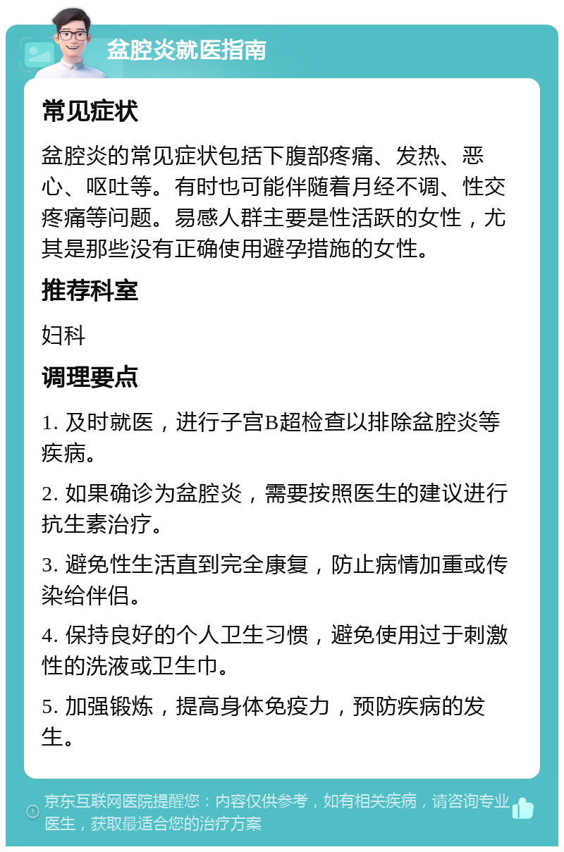 盆腔炎就医指南 常见症状 盆腔炎的常见症状包括下腹部疼痛、发热、恶心、呕吐等。有时也可能伴随着月经不调、性交疼痛等问题。易感人群主要是性活跃的女性，尤其是那些没有正确使用避孕措施的女性。 推荐科室 妇科 调理要点 1. 及时就医，进行子宫B超检查以排除盆腔炎等疾病。 2. 如果确诊为盆腔炎，需要按照医生的建议进行抗生素治疗。 3. 避免性生活直到完全康复，防止病情加重或传染给伴侣。 4. 保持良好的个人卫生习惯，避免使用过于刺激性的洗液或卫生巾。 5. 加强锻炼，提高身体免疫力，预防疾病的发生。