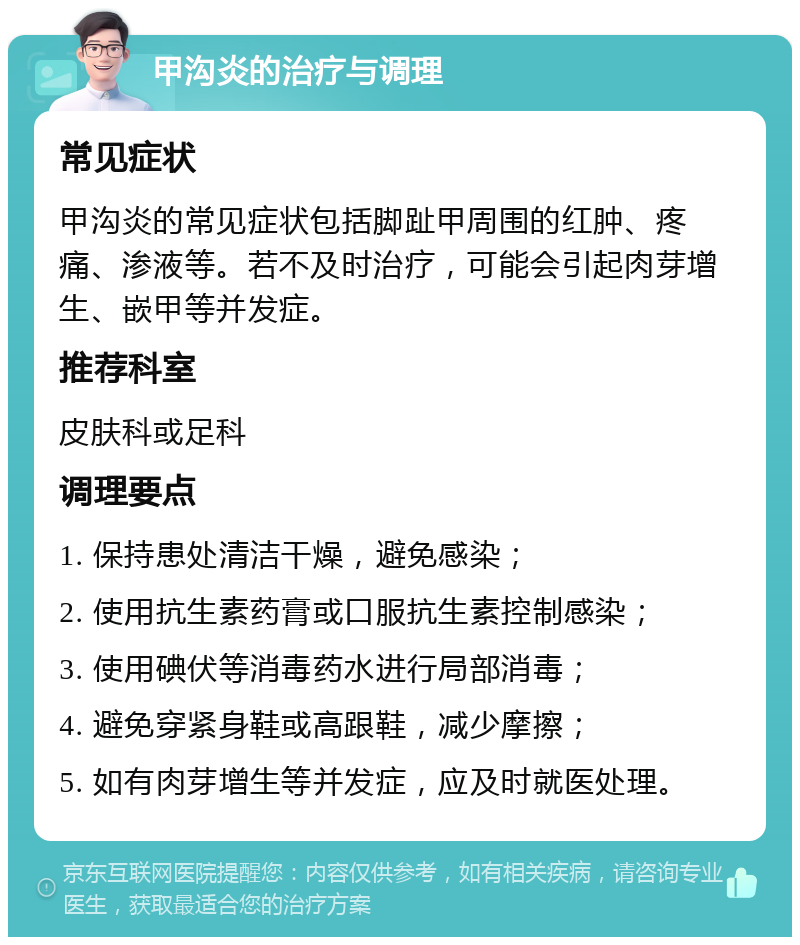 甲沟炎的治疗与调理 常见症状 甲沟炎的常见症状包括脚趾甲周围的红肿、疼痛、渗液等。若不及时治疗，可能会引起肉芽增生、嵌甲等并发症。 推荐科室 皮肤科或足科 调理要点 1. 保持患处清洁干燥，避免感染； 2. 使用抗生素药膏或口服抗生素控制感染； 3. 使用碘伏等消毒药水进行局部消毒； 4. 避免穿紧身鞋或高跟鞋，减少摩擦； 5. 如有肉芽增生等并发症，应及时就医处理。