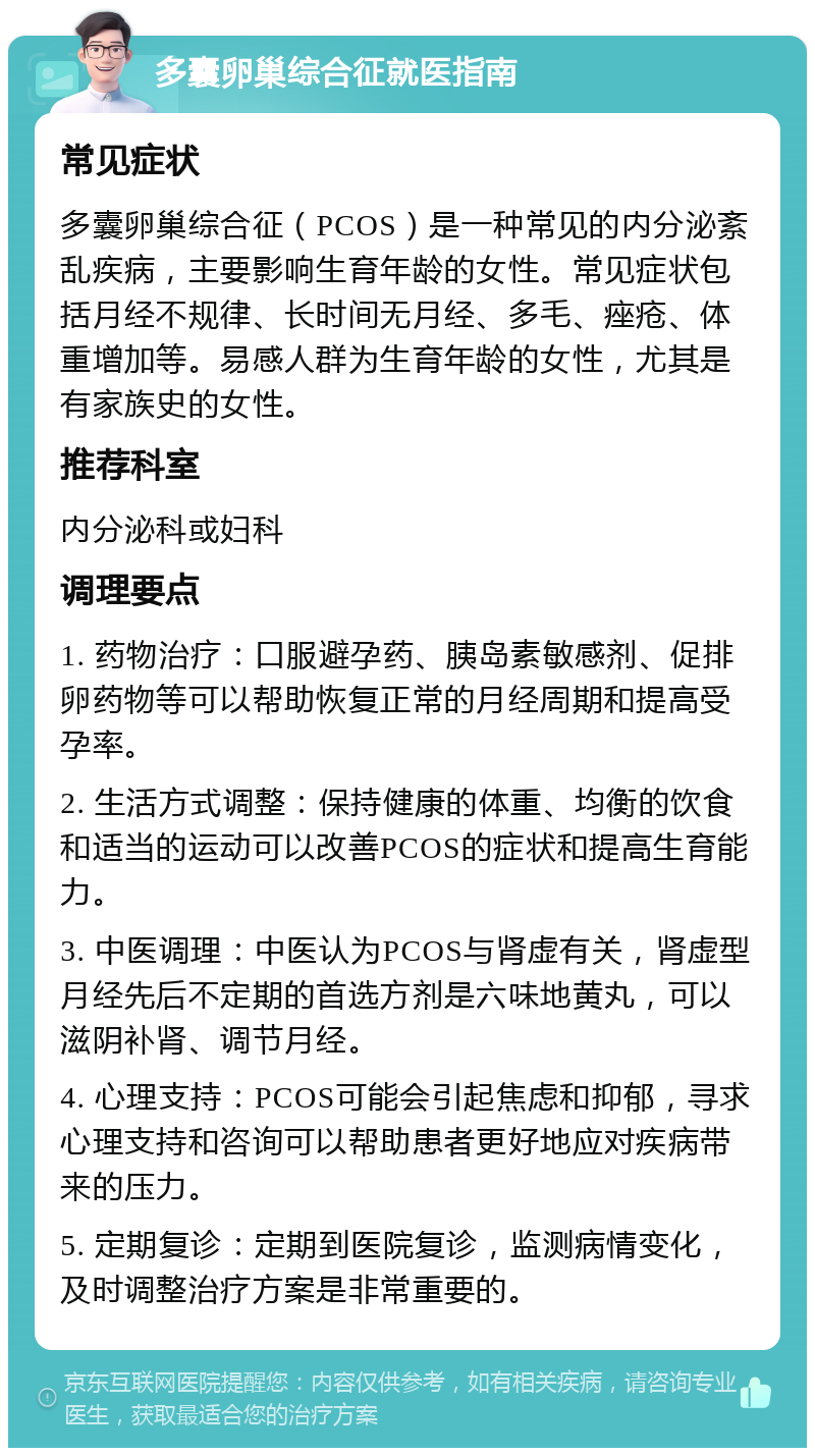 多囊卵巢综合征就医指南 常见症状 多囊卵巢综合征（PCOS）是一种常见的内分泌紊乱疾病，主要影响生育年龄的女性。常见症状包括月经不规律、长时间无月经、多毛、痤疮、体重增加等。易感人群为生育年龄的女性，尤其是有家族史的女性。 推荐科室 内分泌科或妇科 调理要点 1. 药物治疗：口服避孕药、胰岛素敏感剂、促排卵药物等可以帮助恢复正常的月经周期和提高受孕率。 2. 生活方式调整：保持健康的体重、均衡的饮食和适当的运动可以改善PCOS的症状和提高生育能力。 3. 中医调理：中医认为PCOS与肾虚有关，肾虚型月经先后不定期的首选方剂是六味地黄丸，可以滋阴补肾、调节月经。 4. 心理支持：PCOS可能会引起焦虑和抑郁，寻求心理支持和咨询可以帮助患者更好地应对疾病带来的压力。 5. 定期复诊：定期到医院复诊，监测病情变化，及时调整治疗方案是非常重要的。