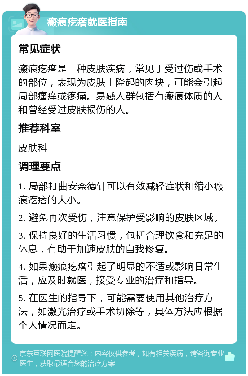 瘢痕疙瘩就医指南 常见症状 瘢痕疙瘩是一种皮肤疾病，常见于受过伤或手术的部位，表现为皮肤上隆起的肉块，可能会引起局部瘙痒或疼痛。易感人群包括有瘢痕体质的人和曾经受过皮肤损伤的人。 推荐科室 皮肤科 调理要点 1. 局部打曲安奈德针可以有效减轻症状和缩小瘢痕疙瘩的大小。 2. 避免再次受伤，注意保护受影响的皮肤区域。 3. 保持良好的生活习惯，包括合理饮食和充足的休息，有助于加速皮肤的自我修复。 4. 如果瘢痕疙瘩引起了明显的不适或影响日常生活，应及时就医，接受专业的治疗和指导。 5. 在医生的指导下，可能需要使用其他治疗方法，如激光治疗或手术切除等，具体方法应根据个人情况而定。