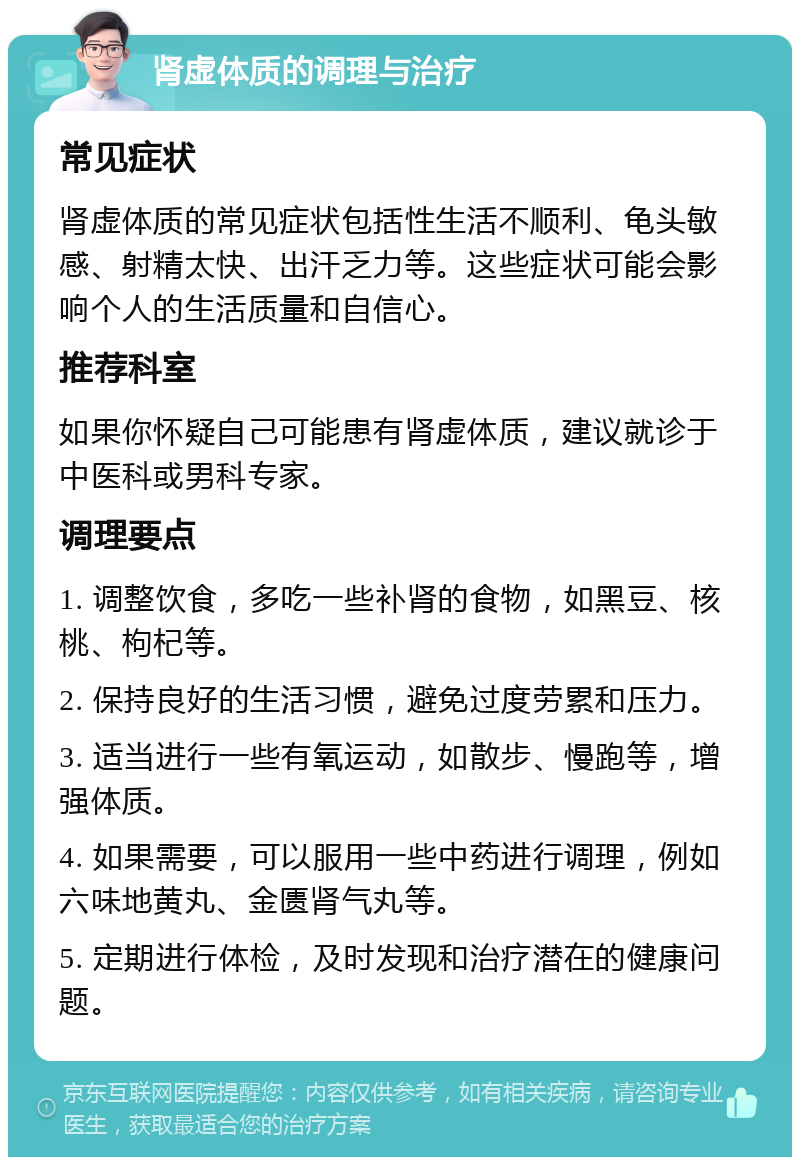 肾虚体质的调理与治疗 常见症状 肾虚体质的常见症状包括性生活不顺利、龟头敏感、射精太快、出汗乏力等。这些症状可能会影响个人的生活质量和自信心。 推荐科室 如果你怀疑自己可能患有肾虚体质，建议就诊于中医科或男科专家。 调理要点 1. 调整饮食，多吃一些补肾的食物，如黑豆、核桃、枸杞等。 2. 保持良好的生活习惯，避免过度劳累和压力。 3. 适当进行一些有氧运动，如散步、慢跑等，增强体质。 4. 如果需要，可以服用一些中药进行调理，例如六味地黄丸、金匮肾气丸等。 5. 定期进行体检，及时发现和治疗潜在的健康问题。