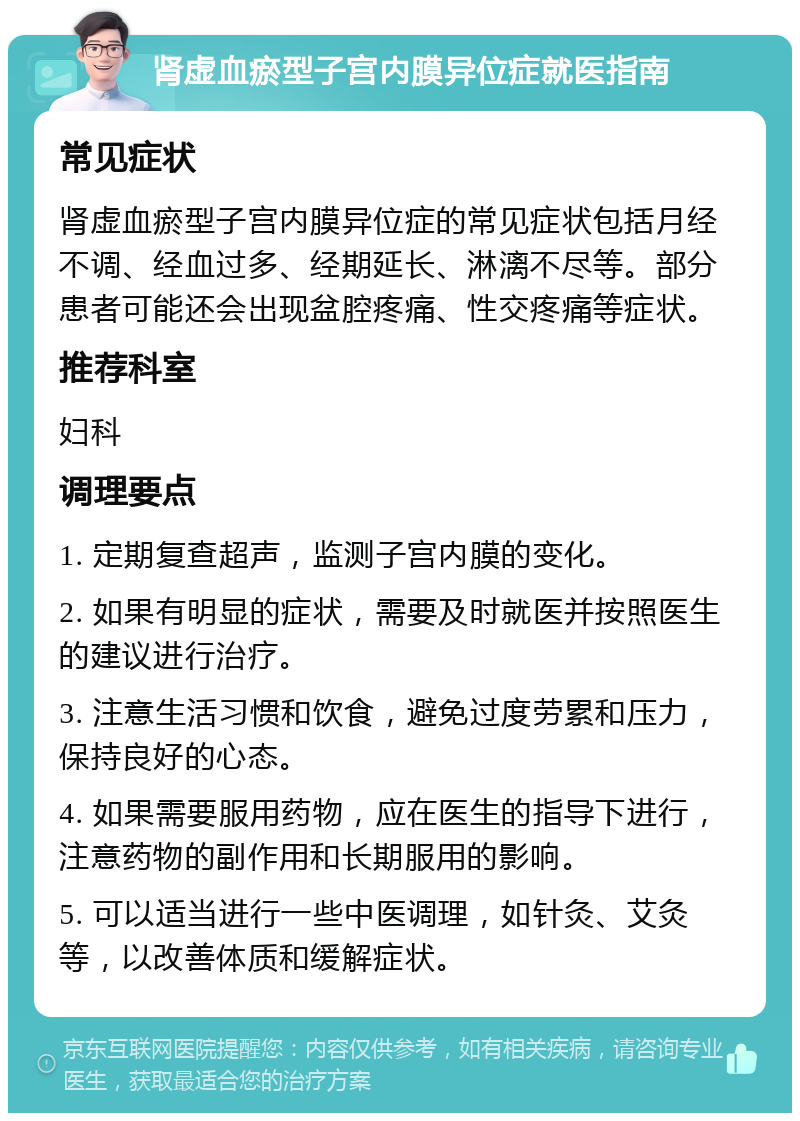 肾虚血瘀型子宫内膜异位症就医指南 常见症状 肾虚血瘀型子宫内膜异位症的常见症状包括月经不调、经血过多、经期延长、淋漓不尽等。部分患者可能还会出现盆腔疼痛、性交疼痛等症状。 推荐科室 妇科 调理要点 1. 定期复查超声，监测子宫内膜的变化。 2. 如果有明显的症状，需要及时就医并按照医生的建议进行治疗。 3. 注意生活习惯和饮食，避免过度劳累和压力，保持良好的心态。 4. 如果需要服用药物，应在医生的指导下进行，注意药物的副作用和长期服用的影响。 5. 可以适当进行一些中医调理，如针灸、艾灸等，以改善体质和缓解症状。