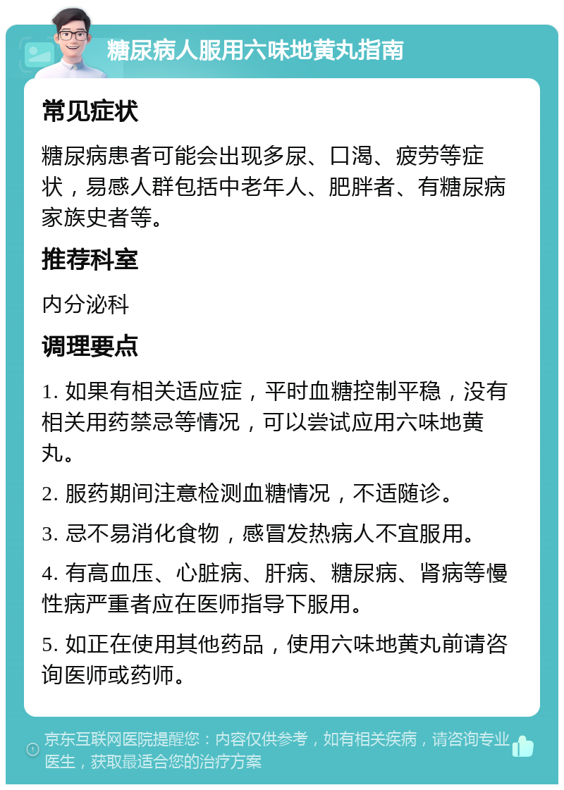 糖尿病人服用六味地黄丸指南 常见症状 糖尿病患者可能会出现多尿、口渴、疲劳等症状，易感人群包括中老年人、肥胖者、有糖尿病家族史者等。 推荐科室 内分泌科 调理要点 1. 如果有相关适应症，平时血糖控制平稳，没有相关用药禁忌等情况，可以尝试应用六味地黄丸。 2. 服药期间注意检测血糖情况，不适随诊。 3. 忌不易消化食物，感冒发热病人不宜服用。 4. 有高血压、心脏病、肝病、糖尿病、肾病等慢性病严重者应在医师指导下服用。 5. 如正在使用其他药品，使用六味地黄丸前请咨询医师或药师。