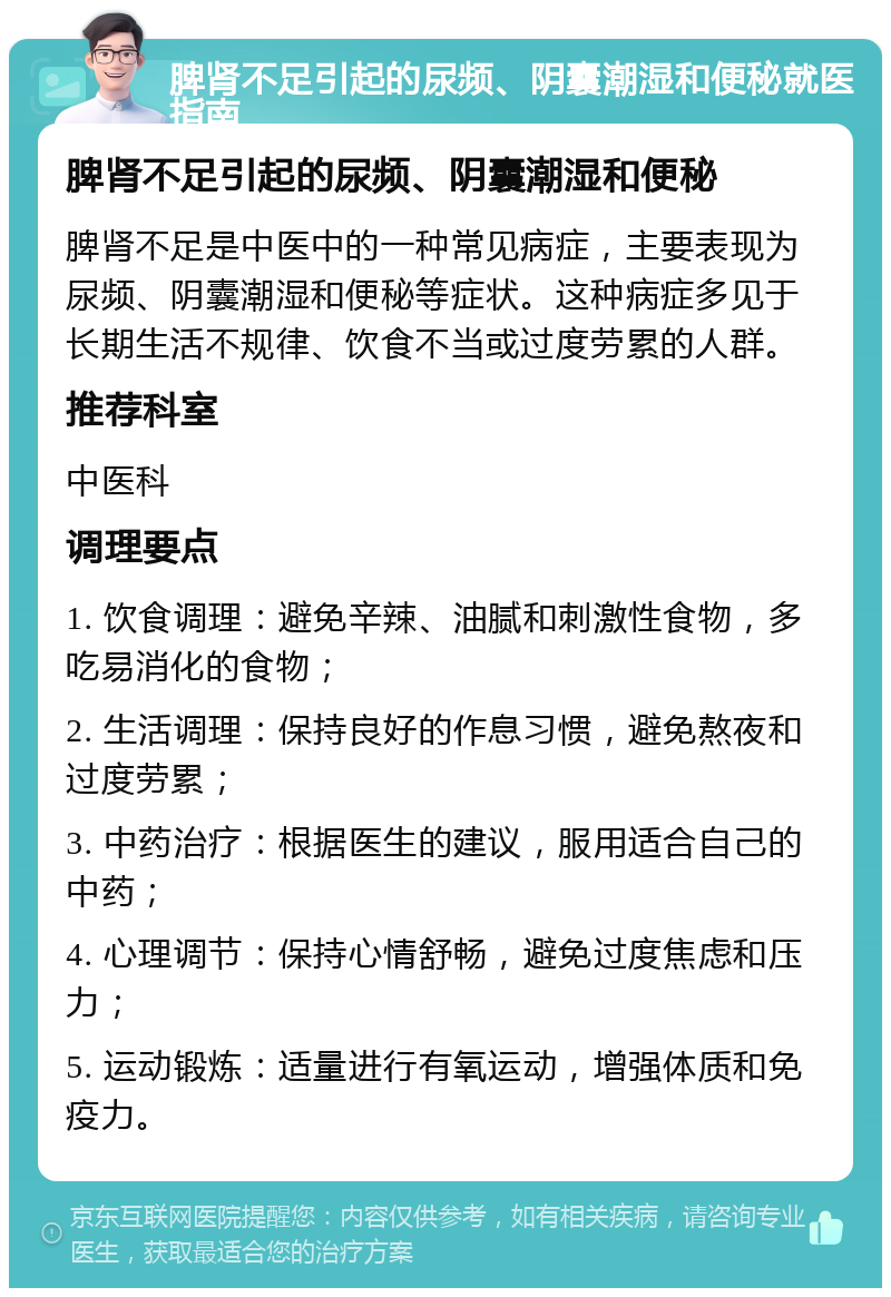 脾肾不足引起的尿频、阴囊潮湿和便秘就医指南 脾肾不足引起的尿频、阴囊潮湿和便秘 脾肾不足是中医中的一种常见病症，主要表现为尿频、阴囊潮湿和便秘等症状。这种病症多见于长期生活不规律、饮食不当或过度劳累的人群。 推荐科室 中医科 调理要点 1. 饮食调理：避免辛辣、油腻和刺激性食物，多吃易消化的食物； 2. 生活调理：保持良好的作息习惯，避免熬夜和过度劳累； 3. 中药治疗：根据医生的建议，服用适合自己的中药； 4. 心理调节：保持心情舒畅，避免过度焦虑和压力； 5. 运动锻炼：适量进行有氧运动，增强体质和免疫力。