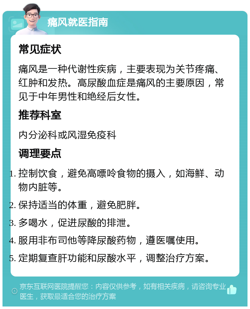 痛风就医指南 常见症状 痛风是一种代谢性疾病，主要表现为关节疼痛、红肿和发热。高尿酸血症是痛风的主要原因，常见于中年男性和绝经后女性。 推荐科室 内分泌科或风湿免疫科 调理要点 控制饮食，避免高嘌呤食物的摄入，如海鲜、动物内脏等。 保持适当的体重，避免肥胖。 多喝水，促进尿酸的排泄。 服用非布司他等降尿酸药物，遵医嘱使用。 定期复查肝功能和尿酸水平，调整治疗方案。