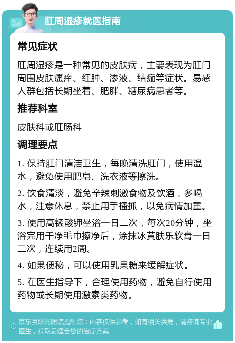 肛周湿疹就医指南 常见症状 肛周湿疹是一种常见的皮肤病，主要表现为肛门周围皮肤瘙痒、红肿、渗液、结痂等症状。易感人群包括长期坐着、肥胖、糖尿病患者等。 推荐科室 皮肤科或肛肠科 调理要点 1. 保持肛门清洁卫生，每晚清洗肛门，使用温水，避免使用肥皂、洗衣液等擦洗。 2. 饮食清淡，避免辛辣刺激食物及饮酒，多喝水，注意休息，禁止用手搔抓，以免病情加重。 3. 使用高锰酸钾坐浴一日二次，每次20分钟，坐浴完用干净毛巾擦净后，涂抹冰黄肤乐软膏一日二次，连续用2周。 4. 如果便秘，可以使用乳果糖来缓解症状。 5. 在医生指导下，合理使用药物，避免自行使用药物或长期使用激素类药物。