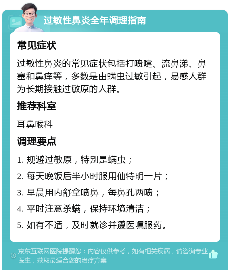 过敏性鼻炎全年调理指南 常见症状 过敏性鼻炎的常见症状包括打喷嚏、流鼻涕、鼻塞和鼻痒等，多数是由螨虫过敏引起，易感人群为长期接触过敏原的人群。 推荐科室 耳鼻喉科 调理要点 1. 规避过敏原，特别是螨虫； 2. 每天晚饭后半小时服用仙特明一片； 3. 早晨用内舒拿喷鼻，每鼻孔两喷； 4. 平时注意杀螨，保持环境清洁； 5. 如有不适，及时就诊并遵医嘱服药。