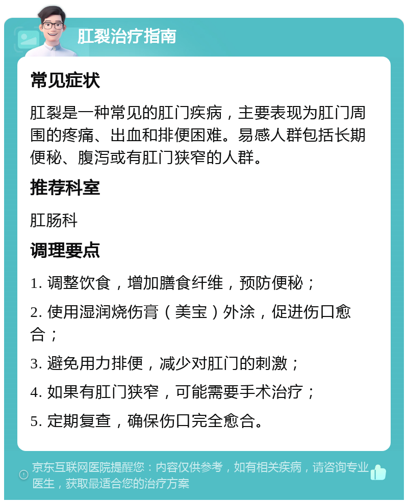 肛裂治疗指南 常见症状 肛裂是一种常见的肛门疾病，主要表现为肛门周围的疼痛、出血和排便困难。易感人群包括长期便秘、腹泻或有肛门狭窄的人群。 推荐科室 肛肠科 调理要点 1. 调整饮食，增加膳食纤维，预防便秘； 2. 使用湿润烧伤膏（美宝）外涂，促进伤口愈合； 3. 避免用力排便，减少对肛门的刺激； 4. 如果有肛门狭窄，可能需要手术治疗； 5. 定期复查，确保伤口完全愈合。