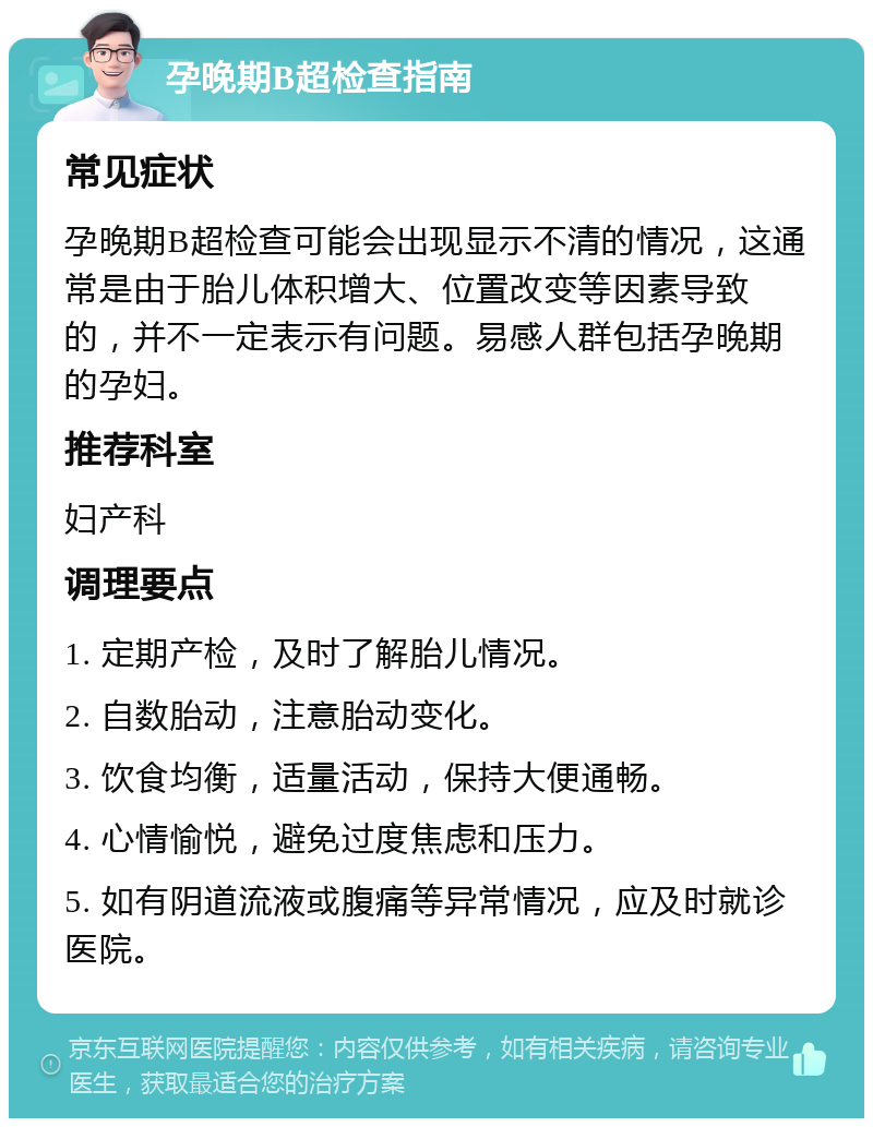 孕晚期B超检查指南 常见症状 孕晚期B超检查可能会出现显示不清的情况，这通常是由于胎儿体积增大、位置改变等因素导致的，并不一定表示有问题。易感人群包括孕晚期的孕妇。 推荐科室 妇产科 调理要点 1. 定期产检，及时了解胎儿情况。 2. 自数胎动，注意胎动变化。 3. 饮食均衡，适量活动，保持大便通畅。 4. 心情愉悦，避免过度焦虑和压力。 5. 如有阴道流液或腹痛等异常情况，应及时就诊医院。