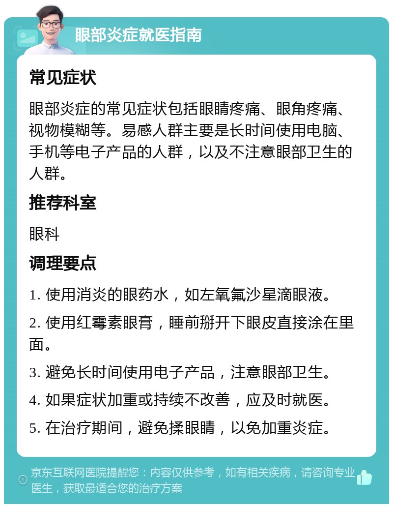 眼部炎症就医指南 常见症状 眼部炎症的常见症状包括眼睛疼痛、眼角疼痛、视物模糊等。易感人群主要是长时间使用电脑、手机等电子产品的人群，以及不注意眼部卫生的人群。 推荐科室 眼科 调理要点 1. 使用消炎的眼药水，如左氧氟沙星滴眼液。 2. 使用红霉素眼膏，睡前掰开下眼皮直接涂在里面。 3. 避免长时间使用电子产品，注意眼部卫生。 4. 如果症状加重或持续不改善，应及时就医。 5. 在治疗期间，避免揉眼睛，以免加重炎症。