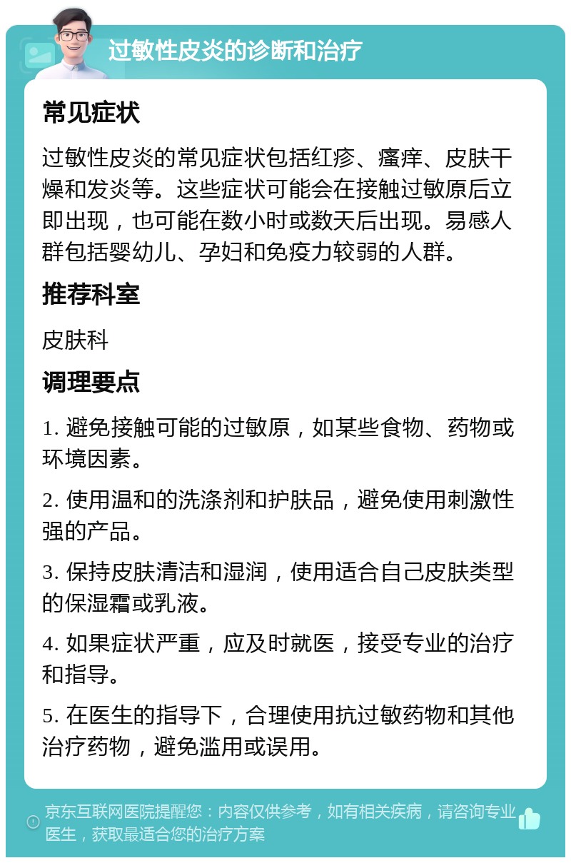 过敏性皮炎的诊断和治疗 常见症状 过敏性皮炎的常见症状包括红疹、瘙痒、皮肤干燥和发炎等。这些症状可能会在接触过敏原后立即出现，也可能在数小时或数天后出现。易感人群包括婴幼儿、孕妇和免疫力较弱的人群。 推荐科室 皮肤科 调理要点 1. 避免接触可能的过敏原，如某些食物、药物或环境因素。 2. 使用温和的洗涤剂和护肤品，避免使用刺激性强的产品。 3. 保持皮肤清洁和湿润，使用适合自己皮肤类型的保湿霜或乳液。 4. 如果症状严重，应及时就医，接受专业的治疗和指导。 5. 在医生的指导下，合理使用抗过敏药物和其他治疗药物，避免滥用或误用。