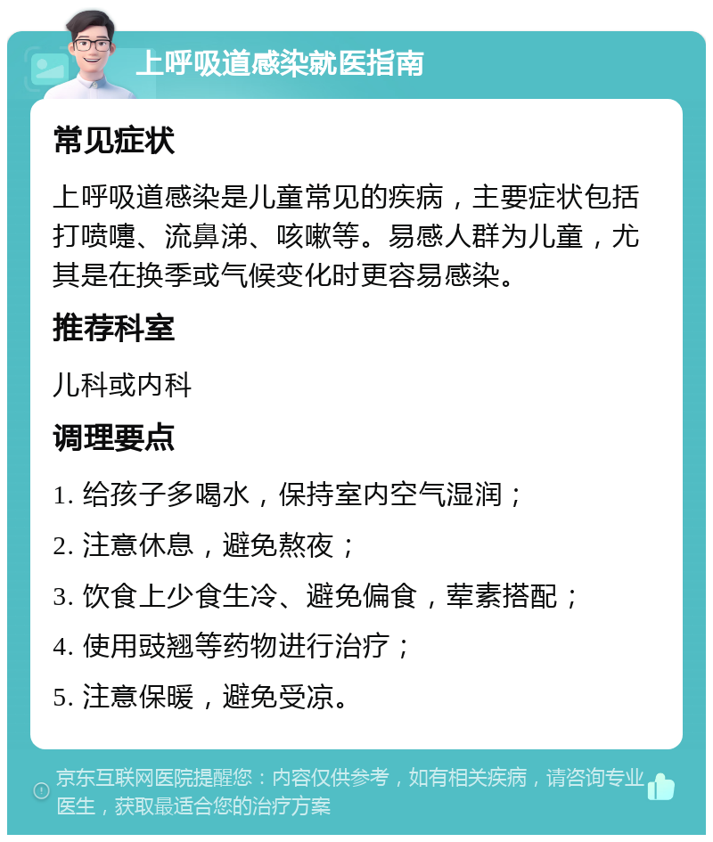 上呼吸道感染就医指南 常见症状 上呼吸道感染是儿童常见的疾病，主要症状包括打喷嚏、流鼻涕、咳嗽等。易感人群为儿童，尤其是在换季或气候变化时更容易感染。 推荐科室 儿科或内科 调理要点 1. 给孩子多喝水，保持室内空气湿润； 2. 注意休息，避免熬夜； 3. 饮食上少食生冷、避免偏食，荤素搭配； 4. 使用豉翘等药物进行治疗； 5. 注意保暖，避免受凉。