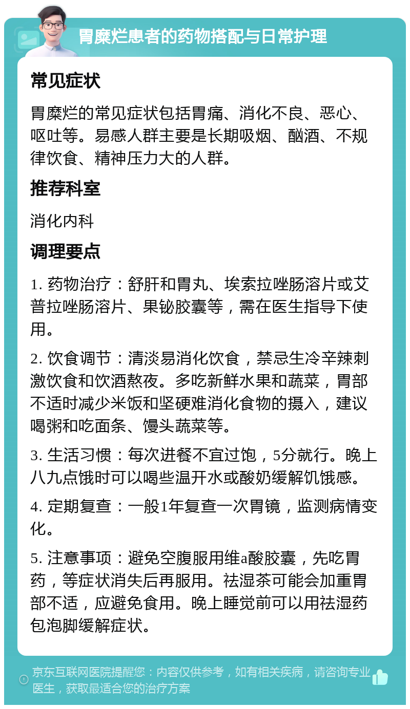 胃糜烂患者的药物搭配与日常护理 常见症状 胃糜烂的常见症状包括胃痛、消化不良、恶心、呕吐等。易感人群主要是长期吸烟、酗酒、不规律饮食、精神压力大的人群。 推荐科室 消化内科 调理要点 1. 药物治疗：舒肝和胃丸、埃索拉唑肠溶片或艾普拉唑肠溶片、果铋胶囊等，需在医生指导下使用。 2. 饮食调节：清淡易消化饮食，禁忌生冷辛辣刺激饮食和饮酒熬夜。多吃新鲜水果和蔬菜，胃部不适时减少米饭和坚硬难消化食物的摄入，建议喝粥和吃面条、馒头蔬菜等。 3. 生活习惯：每次进餐不宜过饱，5分就行。晚上八九点饿时可以喝些温开水或酸奶缓解饥饿感。 4. 定期复查：一般1年复查一次胃镜，监测病情变化。 5. 注意事项：避免空腹服用维a酸胶囊，先吃胃药，等症状消失后再服用。祛湿茶可能会加重胃部不适，应避免食用。晚上睡觉前可以用祛湿药包泡脚缓解症状。