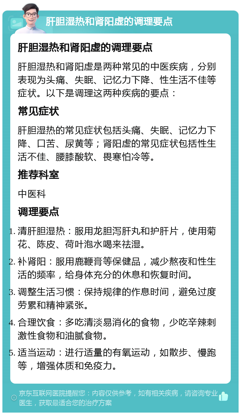 肝胆湿热和肾阳虚的调理要点 肝胆湿热和肾阳虚的调理要点 肝胆湿热和肾阳虚是两种常见的中医疾病，分别表现为头痛、失眠、记忆力下降、性生活不佳等症状。以下是调理这两种疾病的要点： 常见症状 肝胆湿热的常见症状包括头痛、失眠、记忆力下降、口苦、尿黄等；肾阳虚的常见症状包括性生活不佳、腰膝酸软、畏寒怕冷等。 推荐科室 中医科 调理要点 清肝胆湿热：服用龙胆泻肝丸和护肝片，使用菊花、陈皮、荷叶泡水喝来祛湿。 补肾阳：服用鹿鞭膏等保健品，减少熬夜和性生活的频率，给身体充分的休息和恢复时间。 调整生活习惯：保持规律的作息时间，避免过度劳累和精神紧张。 合理饮食：多吃清淡易消化的食物，少吃辛辣刺激性食物和油腻食物。 适当运动：进行适量的有氧运动，如散步、慢跑等，增强体质和免疫力。