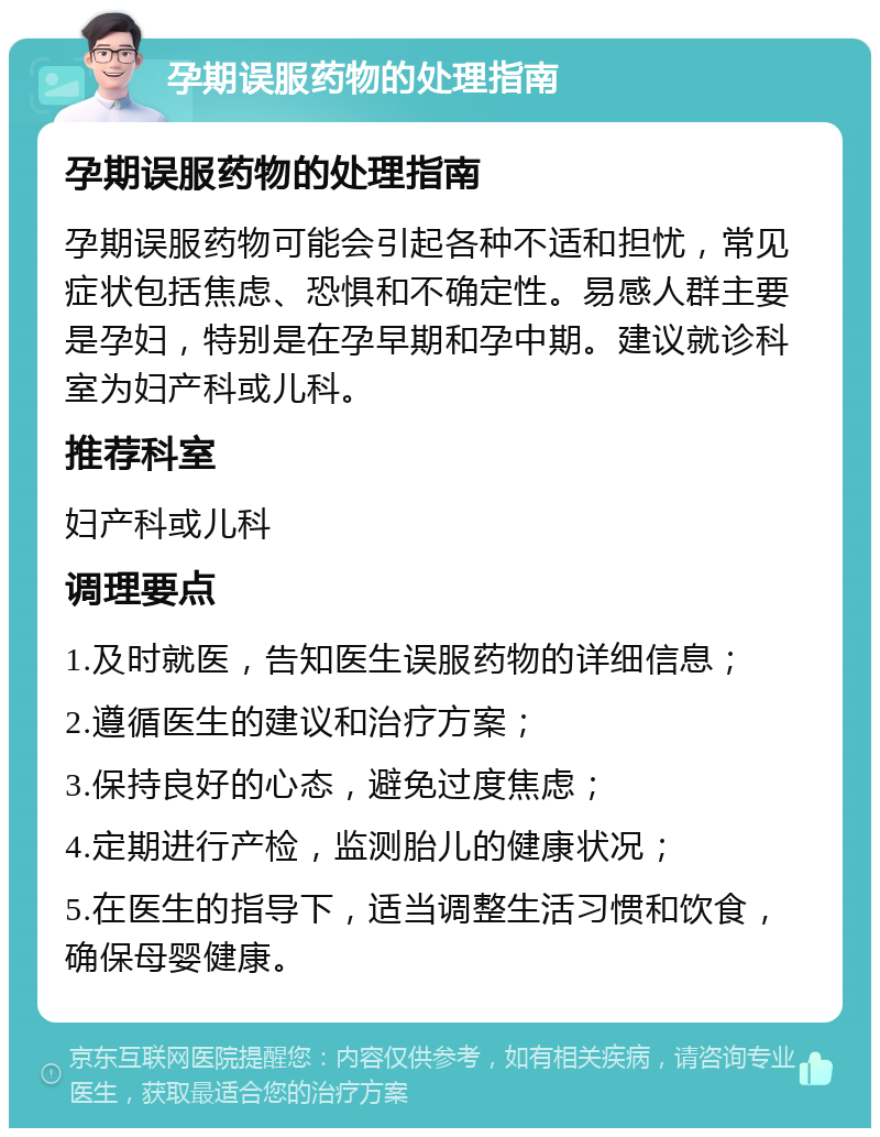 孕期误服药物的处理指南 孕期误服药物的处理指南 孕期误服药物可能会引起各种不适和担忧，常见症状包括焦虑、恐惧和不确定性。易感人群主要是孕妇，特别是在孕早期和孕中期。建议就诊科室为妇产科或儿科。 推荐科室 妇产科或儿科 调理要点 1.及时就医，告知医生误服药物的详细信息； 2.遵循医生的建议和治疗方案； 3.保持良好的心态，避免过度焦虑； 4.定期进行产检，监测胎儿的健康状况； 5.在医生的指导下，适当调整生活习惯和饮食，确保母婴健康。