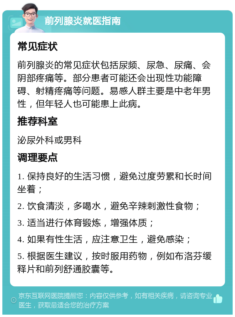 前列腺炎就医指南 常见症状 前列腺炎的常见症状包括尿频、尿急、尿痛、会阴部疼痛等。部分患者可能还会出现性功能障碍、射精疼痛等问题。易感人群主要是中老年男性，但年轻人也可能患上此病。 推荐科室 泌尿外科或男科 调理要点 1. 保持良好的生活习惯，避免过度劳累和长时间坐着； 2. 饮食清淡，多喝水，避免辛辣刺激性食物； 3. 适当进行体育锻炼，增强体质； 4. 如果有性生活，应注意卫生，避免感染； 5. 根据医生建议，按时服用药物，例如布洛芬缓释片和前列舒通胶囊等。