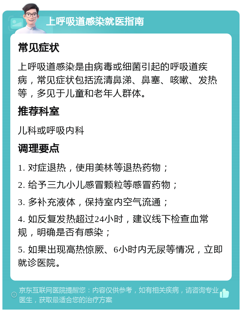 上呼吸道感染就医指南 常见症状 上呼吸道感染是由病毒或细菌引起的呼吸道疾病，常见症状包括流清鼻涕、鼻塞、咳嗽、发热等，多见于儿童和老年人群体。 推荐科室 儿科或呼吸内科 调理要点 1. 对症退热，使用美林等退热药物； 2. 给予三九小儿感冒颗粒等感冒药物； 3. 多补充液体，保持室内空气流通； 4. 如反复发热超过24小时，建议线下检查血常规，明确是否有感染； 5. 如果出现高热惊厥、6小时内无尿等情况，立即就诊医院。