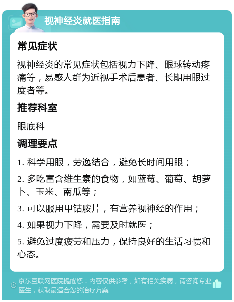 视神经炎就医指南 常见症状 视神经炎的常见症状包括视力下降、眼球转动疼痛等，易感人群为近视手术后患者、长期用眼过度者等。 推荐科室 眼底科 调理要点 1. 科学用眼，劳逸结合，避免长时间用眼； 2. 多吃富含维生素的食物，如蓝莓、葡萄、胡萝卜、玉米、南瓜等； 3. 可以服用甲钴胺片，有营养视神经的作用； 4. 如果视力下降，需要及时就医； 5. 避免过度疲劳和压力，保持良好的生活习惯和心态。