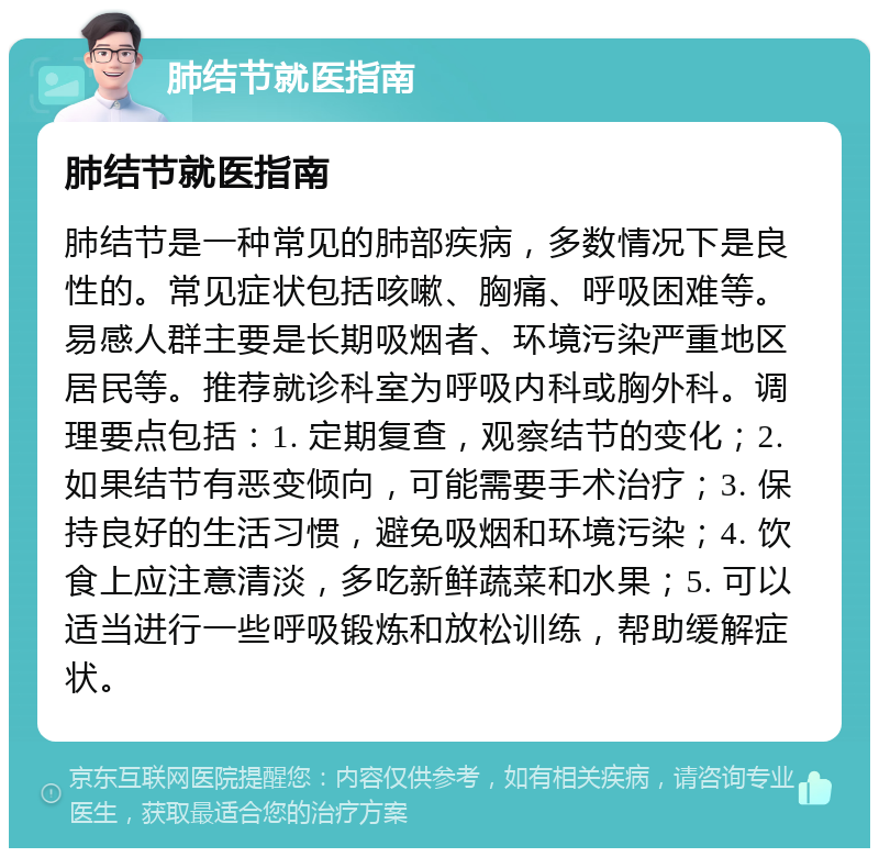 肺结节就医指南 肺结节就医指南 肺结节是一种常见的肺部疾病，多数情况下是良性的。常见症状包括咳嗽、胸痛、呼吸困难等。易感人群主要是长期吸烟者、环境污染严重地区居民等。推荐就诊科室为呼吸内科或胸外科。调理要点包括：1. 定期复查，观察结节的变化；2. 如果结节有恶变倾向，可能需要手术治疗；3. 保持良好的生活习惯，避免吸烟和环境污染；4. 饮食上应注意清淡，多吃新鲜蔬菜和水果；5. 可以适当进行一些呼吸锻炼和放松训练，帮助缓解症状。