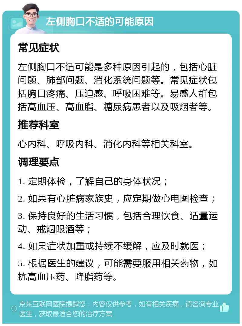 左侧胸口不适的可能原因 常见症状 左侧胸口不适可能是多种原因引起的，包括心脏问题、肺部问题、消化系统问题等。常见症状包括胸口疼痛、压迫感、呼吸困难等。易感人群包括高血压、高血脂、糖尿病患者以及吸烟者等。 推荐科室 心内科、呼吸内科、消化内科等相关科室。 调理要点 1. 定期体检，了解自己的身体状况； 2. 如果有心脏病家族史，应定期做心电图检查； 3. 保持良好的生活习惯，包括合理饮食、适量运动、戒烟限酒等； 4. 如果症状加重或持续不缓解，应及时就医； 5. 根据医生的建议，可能需要服用相关药物，如抗高血压药、降脂药等。