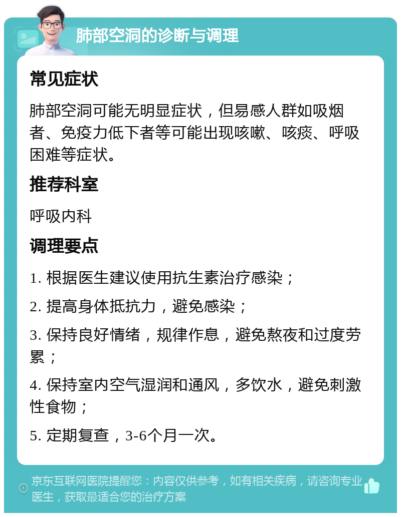 肺部空洞的诊断与调理 常见症状 肺部空洞可能无明显症状，但易感人群如吸烟者、免疫力低下者等可能出现咳嗽、咳痰、呼吸困难等症状。 推荐科室 呼吸内科 调理要点 1. 根据医生建议使用抗生素治疗感染； 2. 提高身体抵抗力，避免感染； 3. 保持良好情绪，规律作息，避免熬夜和过度劳累； 4. 保持室内空气湿润和通风，多饮水，避免刺激性食物； 5. 定期复查，3-6个月一次。