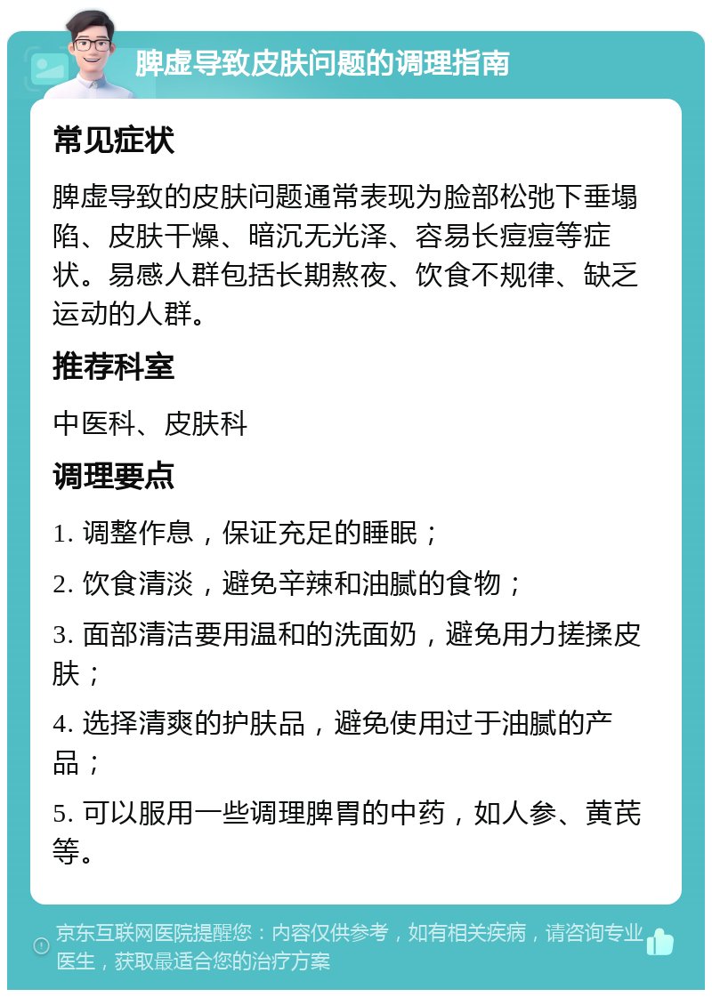 脾虚导致皮肤问题的调理指南 常见症状 脾虚导致的皮肤问题通常表现为脸部松弛下垂塌陷、皮肤干燥、暗沉无光泽、容易长痘痘等症状。易感人群包括长期熬夜、饮食不规律、缺乏运动的人群。 推荐科室 中医科、皮肤科 调理要点 1. 调整作息，保证充足的睡眠； 2. 饮食清淡，避免辛辣和油腻的食物； 3. 面部清洁要用温和的洗面奶，避免用力搓揉皮肤； 4. 选择清爽的护肤品，避免使用过于油腻的产品； 5. 可以服用一些调理脾胃的中药，如人参、黄芪等。