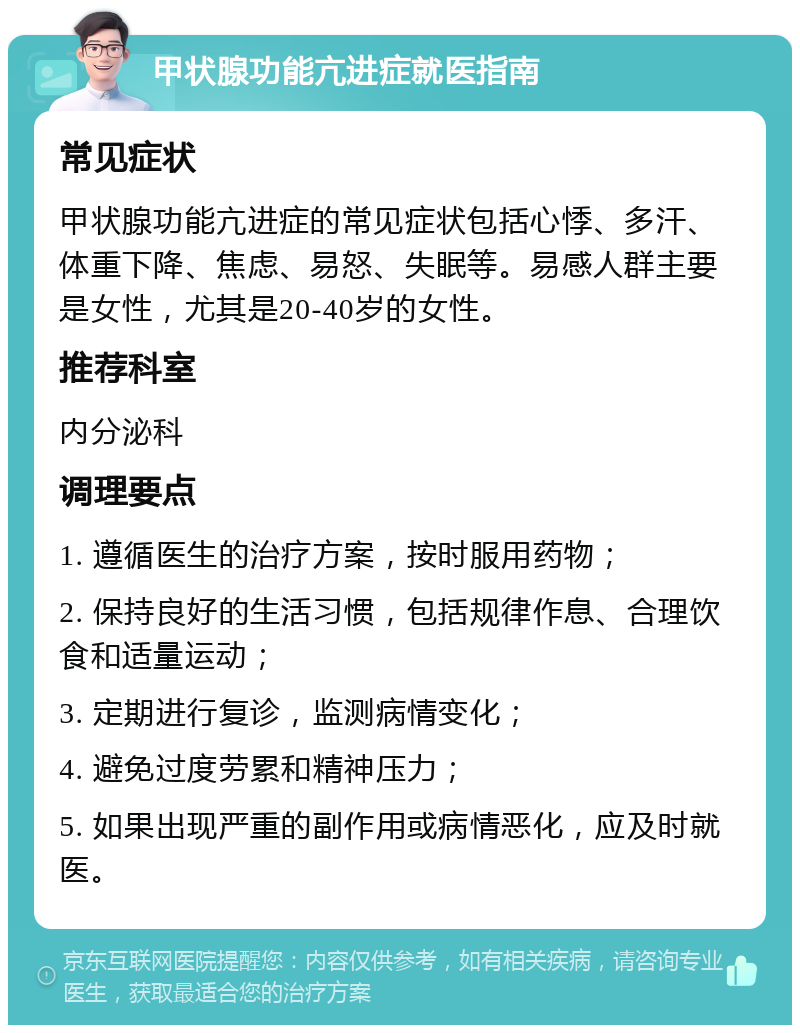 甲状腺功能亢进症就医指南 常见症状 甲状腺功能亢进症的常见症状包括心悸、多汗、体重下降、焦虑、易怒、失眠等。易感人群主要是女性，尤其是20-40岁的女性。 推荐科室 内分泌科 调理要点 1. 遵循医生的治疗方案，按时服用药物； 2. 保持良好的生活习惯，包括规律作息、合理饮食和适量运动； 3. 定期进行复诊，监测病情变化； 4. 避免过度劳累和精神压力； 5. 如果出现严重的副作用或病情恶化，应及时就医。