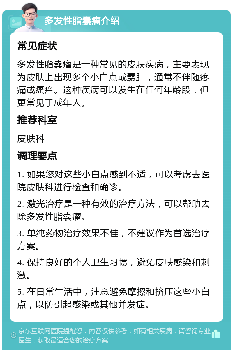 多发性脂囊瘤介绍 常见症状 多发性脂囊瘤是一种常见的皮肤疾病，主要表现为皮肤上出现多个小白点或囊肿，通常不伴随疼痛或瘙痒。这种疾病可以发生在任何年龄段，但更常见于成年人。 推荐科室 皮肤科 调理要点 1. 如果您对这些小白点感到不适，可以考虑去医院皮肤科进行检查和确诊。 2. 激光治疗是一种有效的治疗方法，可以帮助去除多发性脂囊瘤。 3. 单纯药物治疗效果不佳，不建议作为首选治疗方案。 4. 保持良好的个人卫生习惯，避免皮肤感染和刺激。 5. 在日常生活中，注意避免摩擦和挤压这些小白点，以防引起感染或其他并发症。