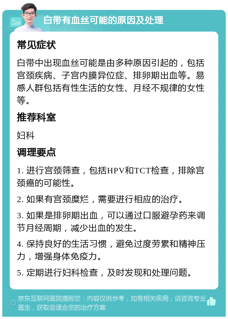 白带有血丝可能的原因及处理 常见症状 白带中出现血丝可能是由多种原因引起的，包括宫颈疾病、子宫内膜异位症、排卵期出血等。易感人群包括有性生活的女性、月经不规律的女性等。 推荐科室 妇科 调理要点 1. 进行宫颈筛查，包括HPV和TCT检查，排除宫颈癌的可能性。 2. 如果有宫颈糜烂，需要进行相应的治疗。 3. 如果是排卵期出血，可以通过口服避孕药来调节月经周期，减少出血的发生。 4. 保持良好的生活习惯，避免过度劳累和精神压力，增强身体免疫力。 5. 定期进行妇科检查，及时发现和处理问题。