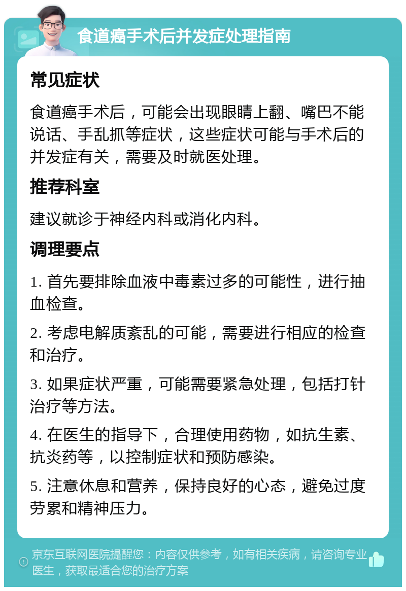 食道癌手术后并发症处理指南 常见症状 食道癌手术后，可能会出现眼睛上翻、嘴巴不能说话、手乱抓等症状，这些症状可能与手术后的并发症有关，需要及时就医处理。 推荐科室 建议就诊于神经内科或消化内科。 调理要点 1. 首先要排除血液中毒素过多的可能性，进行抽血检查。 2. 考虑电解质紊乱的可能，需要进行相应的检查和治疗。 3. 如果症状严重，可能需要紧急处理，包括打针治疗等方法。 4. 在医生的指导下，合理使用药物，如抗生素、抗炎药等，以控制症状和预防感染。 5. 注意休息和营养，保持良好的心态，避免过度劳累和精神压力。