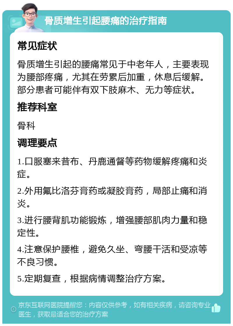 骨质增生引起腰痛的治疗指南 常见症状 骨质增生引起的腰痛常见于中老年人，主要表现为腰部疼痛，尤其在劳累后加重，休息后缓解。部分患者可能伴有双下肢麻木、无力等症状。 推荐科室 骨科 调理要点 1.口服塞来昔布、丹鹿通督等药物缓解疼痛和炎症。 2.外用氟比洛芬膏药或凝胶膏药，局部止痛和消炎。 3.进行腰背肌功能锻炼，增强腰部肌肉力量和稳定性。 4.注意保护腰椎，避免久坐、弯腰干活和受凉等不良习惯。 5.定期复查，根据病情调整治疗方案。