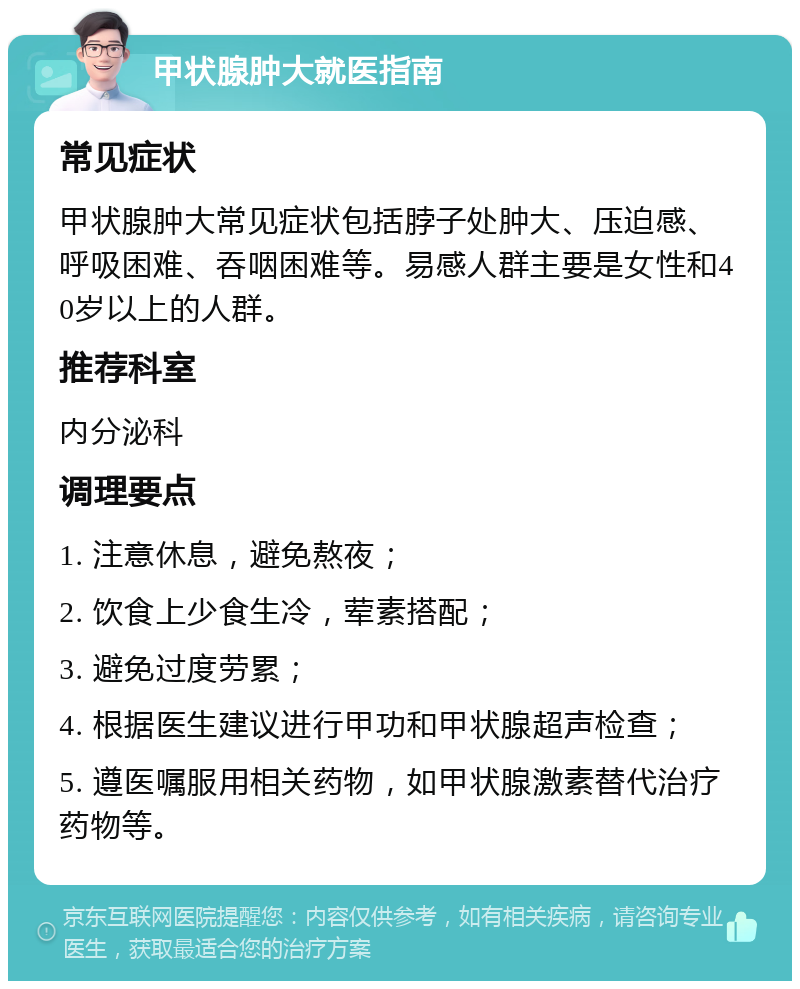 甲状腺肿大就医指南 常见症状 甲状腺肿大常见症状包括脖子处肿大、压迫感、呼吸困难、吞咽困难等。易感人群主要是女性和40岁以上的人群。 推荐科室 内分泌科 调理要点 1. 注意休息，避免熬夜； 2. 饮食上少食生冷，荤素搭配； 3. 避免过度劳累； 4. 根据医生建议进行甲功和甲状腺超声检查； 5. 遵医嘱服用相关药物，如甲状腺激素替代治疗药物等。